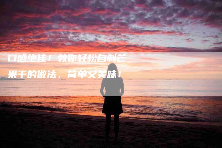 口感绝佳！教你轻松自制芒果干的做法，简单又美味！-住家保姆月嫂服务_家政保洁钟点工家政服务_速上门月嫂网首页