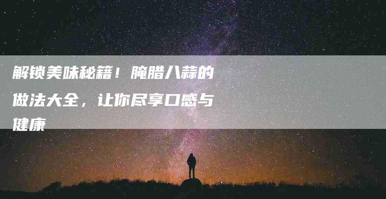 解锁美味秘籍！腌腊八蒜的做法大全，让你尽享口感与健康