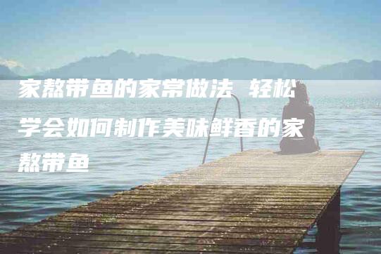家熬带鱼的家常做法 轻松学会如何制作美味鲜香的家熬带鱼