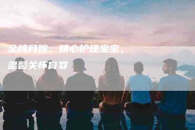 金牌月嫂:精心护理宝宝,温馨关怀育婴-住家保姆月嫂服务_家政保洁钟点工家政服务_速上门月嫂网首页