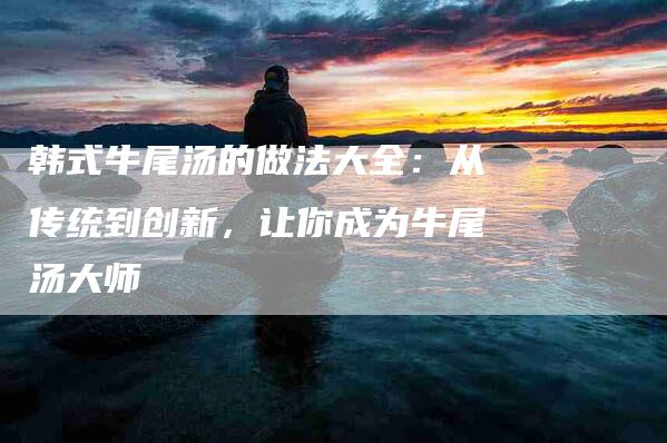 韩式牛尾汤的做法大全：从传统到创新，让你成为牛尾汤大师-住家保姆月嫂服务_家政保洁钟点工家政服务_速上门月嫂网首页