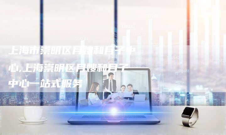 上海市崇明区月嫂和月子中心,上海崇明区月嫂和月子中心一站式服务
