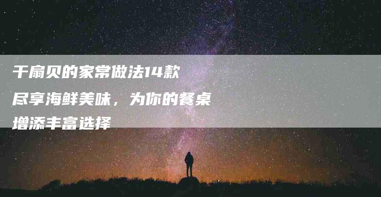 干扇贝的家常做法14款 尽享海鲜美味，为你的餐桌增添丰富选择