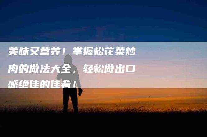 美味又营养！掌握松花菜炒肉的做法大全，轻松做出口感绝佳的佳肴！