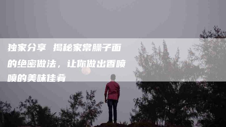 独家分享 揭秘家常臊子面的绝密做法，让你做出香喷喷的美味佳肴-住家保姆月嫂服务_家政保洁钟点工家政服务_速上门月嫂网首页