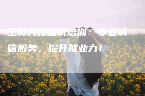 玉林月嫂面试培训：专业诚信服务，提升就业力！-住家保姆月嫂服务_家政保洁钟点工家政服务_速上门月嫂网首页