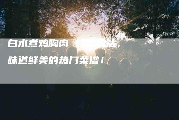 白水煮鸡胸肉 轻松做法，味道鲜美的热门菜谱！-住家保姆月嫂服务_家政保洁钟点工家政服务_速上门月嫂网首页