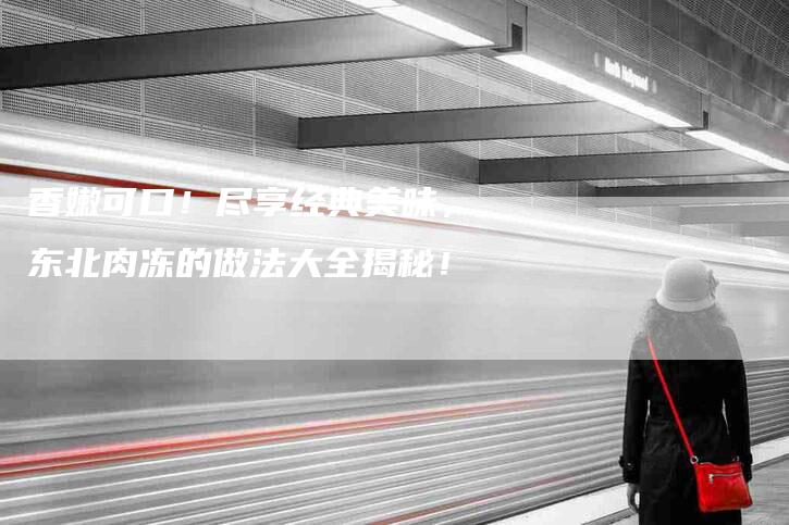香嫩可口！尽享经典美味，东北肉冻的做法大全揭秘！-住家保姆月嫂服务_家政保洁钟点工家政服务_速上门月嫂网首页