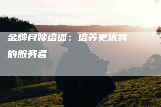 金牌月嫂培训：培养更优秀的服务者-住家保姆月嫂服务_家政保洁钟点工家政服务_速上门月嫂网首页