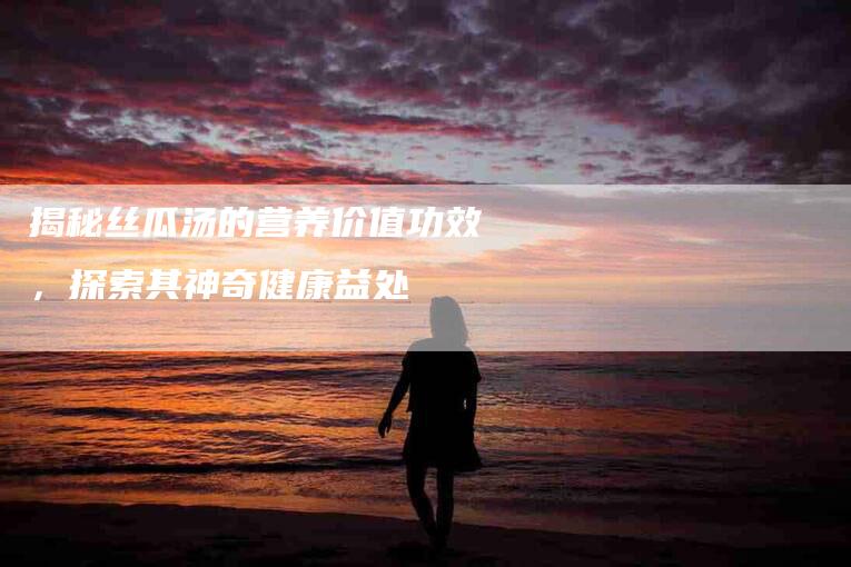 揭秘丝瓜汤的营养价值功效，探索其神奇健康益处-住家保姆月嫂服务_家政保洁钟点工家政服务_速上门月嫂网首页