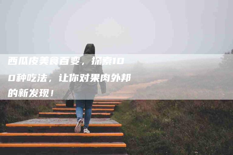 西瓜皮美食百变，探索100种吃法，让你对果肉外邦的新发现！