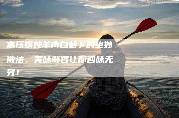 高压锅炖羊肉白萝卜的绝妙做法，美味鲜香让你回味无穷！
