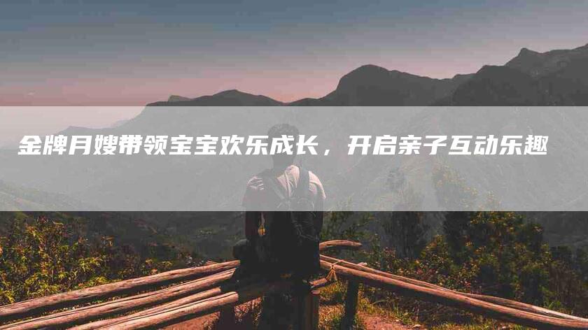 金牌月嫂带领宝宝欢乐成长，开启亲子互动乐趣-住家保姆月嫂服务_家政保洁钟点工家政服务_速上门月嫂网首页
