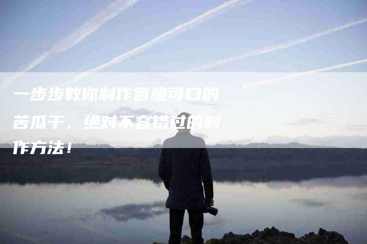 一步步教你制作香脆可口的苦瓜干，绝对不容错过的制作方法！
