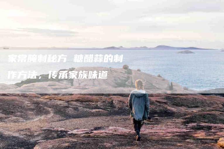 家常腌制秘方 糖醋蒜的制作方法，传承家族味道