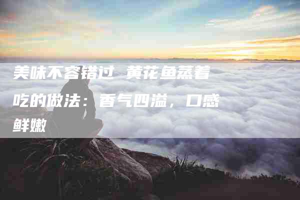 美味不容错过 黄花鱼蒸着吃的做法：香气四溢，口感鲜嫩-住家保姆月嫂服务_家政保洁钟点工家政服务_速上门月嫂网首页
