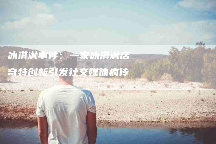 冰淇淋事件：一家冰淇淋店奇特创新引发社交媒体疯传-住家保姆月嫂服务_家政保洁钟点工家政服务_速上门月嫂网首页