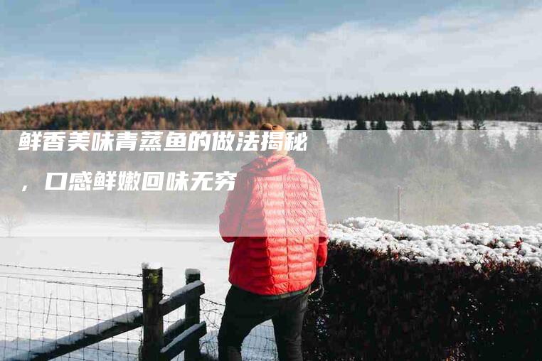 鲜香美味青蒸鱼的做法揭秘，口感鲜嫩回味无穷