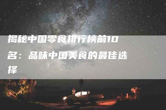 揭秘中国零食排行榜前10名：品味中国美食的最佳选择-住家保姆月嫂服务_家政保洁钟点工家政服务_速上门月嫂网首页