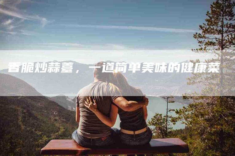 香脆炒蒜薹，一道简单美味的健康菜-住家保姆月嫂服务_家政保洁钟点工家政服务_速上门月嫂网首页