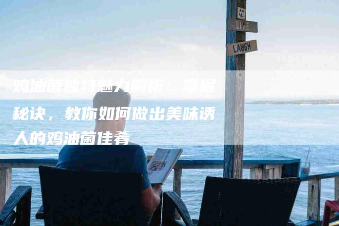 鸡油菌独特魅力解析：掌握秘诀，教你如何做出美味诱人的鸡油菌佳肴