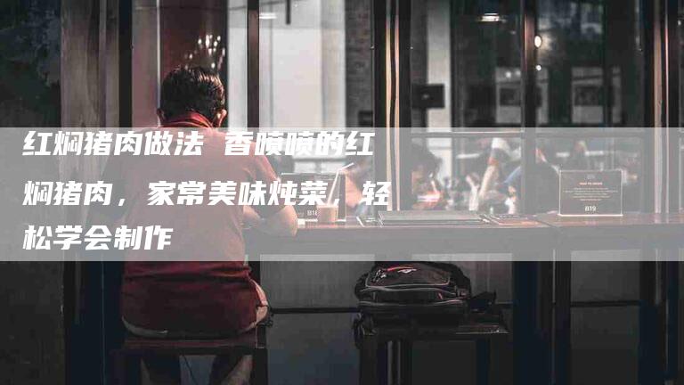 红焖猪肉做法 香喷喷的红焖猪肉，家常美味炖菜，轻松学会制作-住家保姆月嫂服务_家政保洁钟点工家政服务_速上门月嫂网首页