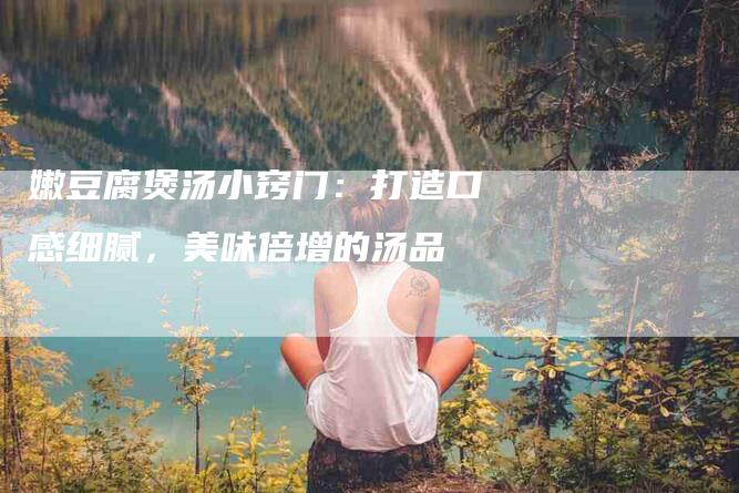 嫩豆腐煲汤小窍门：打造口感细腻，美味倍增的汤品-住家保姆月嫂服务_家政保洁钟点工家政服务_速上门月嫂网首页