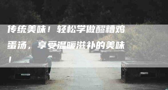 传统美味！轻松学做醪糟鸡蛋汤，享受温暖滋补的美味！-住家保姆月嫂服务_家政保洁钟点工家政服务_速上门月嫂网首页