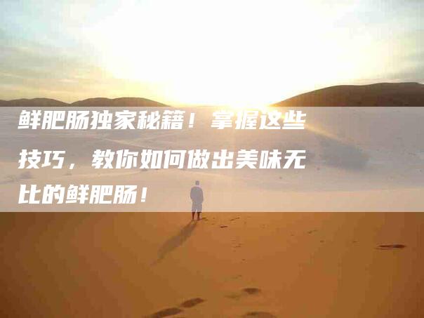 鲜肥肠独家秘籍！掌握这些技巧，教你如何做出美味无比的鲜肥肠！-住家保姆月嫂服务_家政保洁钟点工家政服务_速上门月嫂网首页