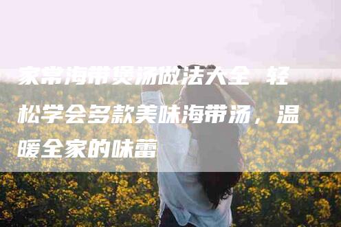 家常海带煲汤做法大全 轻松学会多款美味海带汤，温暖全家的味蕾