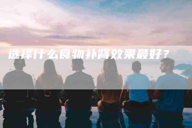 选择什么食物补肾效果最好？-住家保姆月嫂服务_家政保洁钟点工家政服务_速上门月嫂网首页