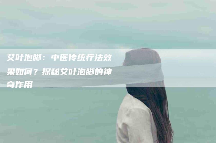 艾叶泡脚：中医传统疗法效果如何？探秘艾叶泡脚的神奇作用-住家保姆月嫂服务_家政保洁钟点工家政服务_速上门月嫂网首页