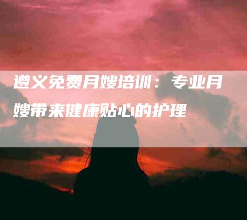 遵义免费月嫂培训：专业月嫂带来健康贴心的护理-住家保姆月嫂服务_家政保洁钟点工家政服务_速上门月嫂网首页