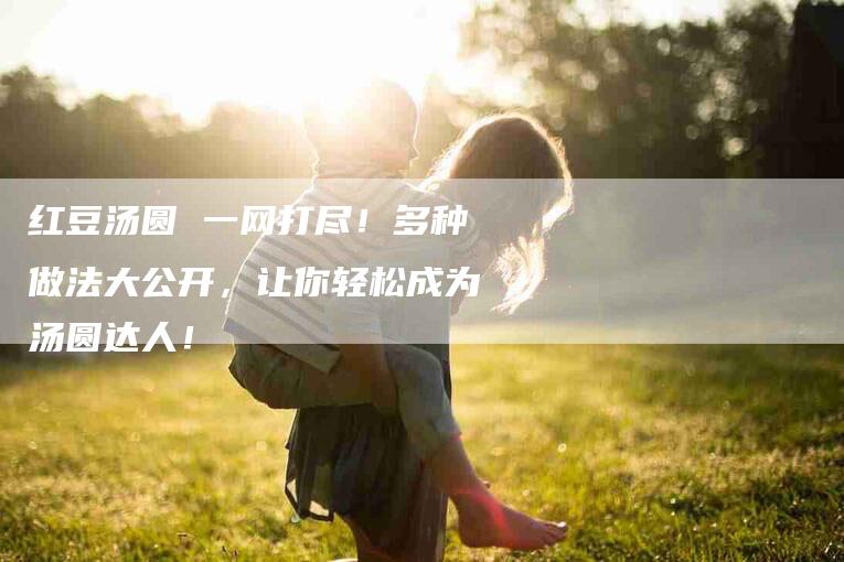 红豆汤圆 一网打尽！多种做法大公开，让你轻松成为汤圆达人！-住家保姆月嫂服务_家政保洁钟点工家政服务_速上门月嫂网首页