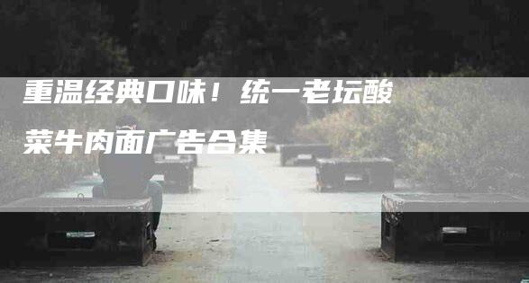 重温经典口味！统一老坛酸菜牛肉面广告合集