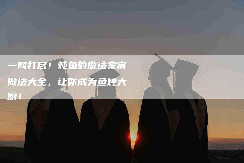 一网打尽！炖鱼的做法家常做法大全，让你成为鱼炖大厨！