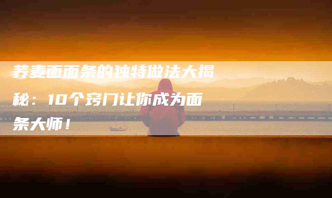 荞麦面面条的独特做法大揭秘：10个窍门让你成为面条大师！-住家保姆月嫂服务_家政保洁钟点工家政服务_速上门月嫂网首页