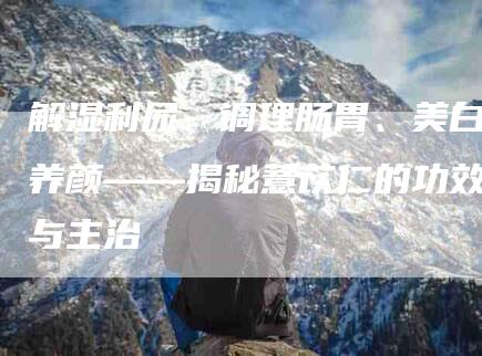 解湿利尿、调理肠胃、美白养颜——揭秘薏苡仁的功效与主治-住家保姆月嫂服务_家政保洁钟点工家政服务_速上门月嫂网首页