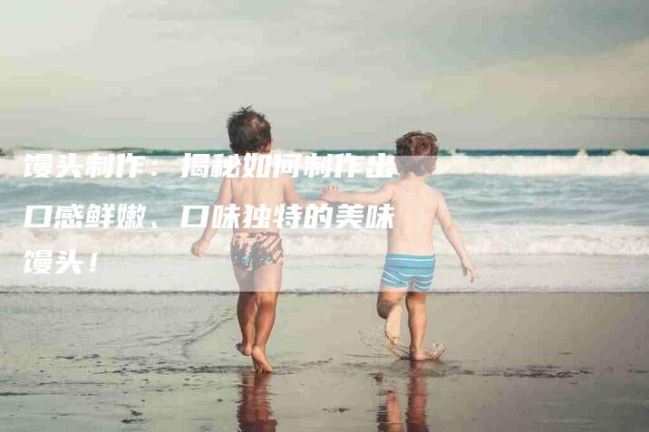馒头制作：揭秘如何制作出口感鲜嫩、口味独特的美味馒头！-住家保姆月嫂服务_家政保洁钟点工家政服务_速上门月嫂网首页