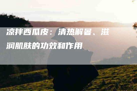 凉拌西瓜皮：清热解暑、滋润肌肤的功效和作用-住家保姆月嫂服务_家政保洁钟点工家政服务_速上门月嫂网首页