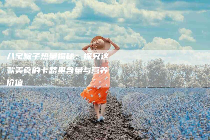 八宝粽子热量揭秘：探究这款美食的卡路里含量与营养价值-住家保姆月嫂服务_家政保洁钟点工家政服务_速上门月嫂网首页
