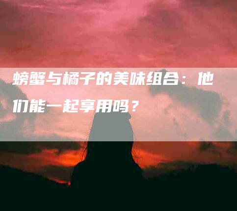 螃蟹与橘子的美味组合：他们能一起享用吗？-速上门月嫂网