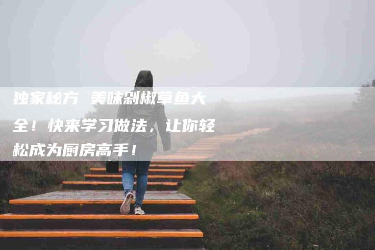 独家秘方 美味剁椒草鱼大全！快来学习做法，让你轻松成为厨房高手！