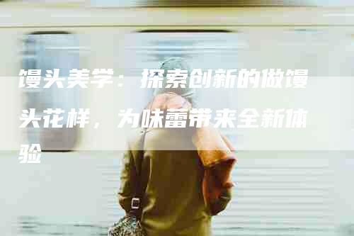馒头美学：探索创新的做馒头花样，为味蕾带来全新体验-住家保姆月嫂服务_家政保洁钟点工家政服务_速上门月嫂网首页