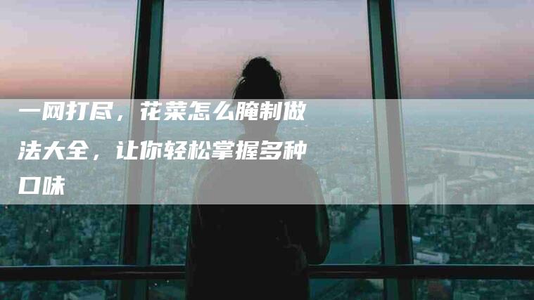 一网打尽，花菜怎么腌制做法大全，让你轻松掌握多种口味