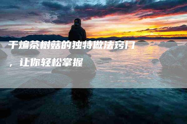 干煸茶树菇的独特做法窍门，让你轻松掌握-住家保姆月嫂服务_家政保洁钟点工家政服务_速上门月嫂网首页