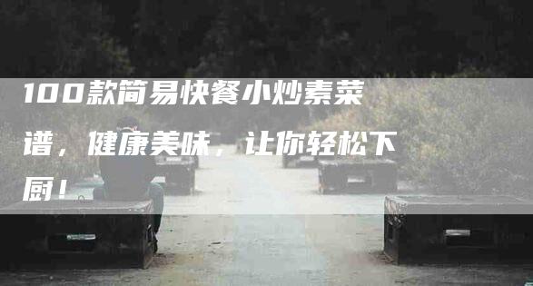 100款简易快餐小炒素菜谱，健康美味，让你轻松下厨！