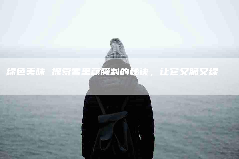 绿色美味 探索雪里蕻腌制的秘诀，让它又脆又绿-住家保姆月嫂服务_家政保洁钟点工家政服务_速上门月嫂网首页