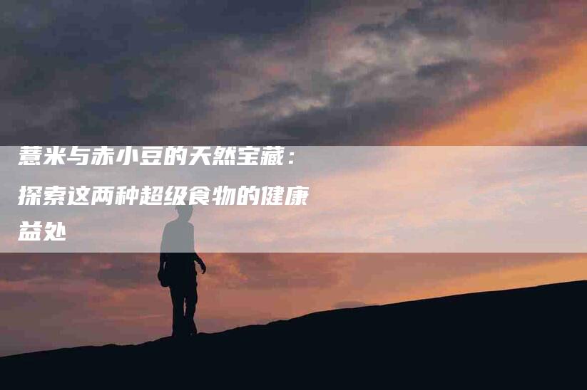 薏米与赤小豆的天然宝藏：探索这两种超级食物的健康益处-住家保姆月嫂服务_家政保洁钟点工家政服务_速上门月嫂网首页
