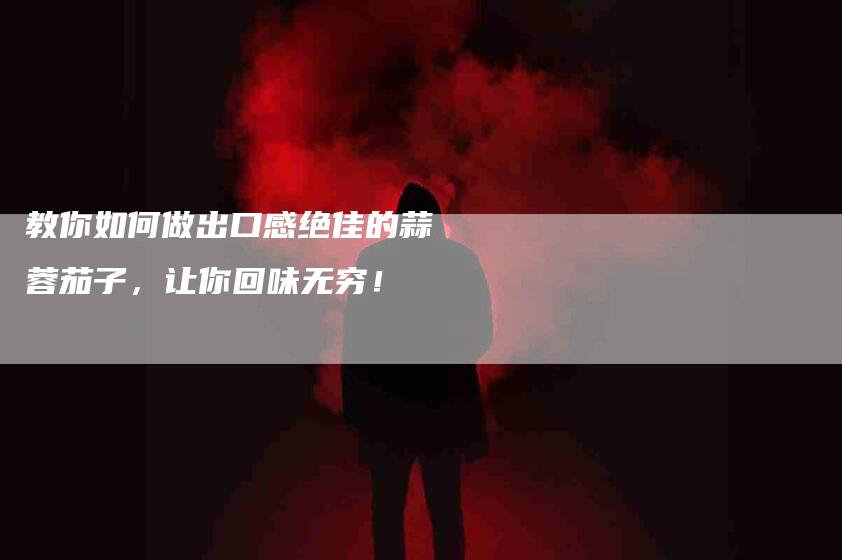 教你如何做出口感绝佳的蒜蓉茄子，让你回味无穷！